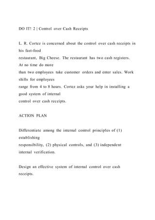 DO IT! 2 | Control over Cash Receipts
L. R. Cortez is concerned about the control over cash receipts in
his fast-food
restaurant, Big Cheese. The restaurant has two cash registers.
At no time do more
than two employees take customer orders and enter sales. Work
shifts for employees
range from 4 to 8 hours. Cortez asks your help in installing a
good system of internal
control over cash receipts.
ACTION PLAN
Differentiate among the internal control principles of (1)
establishing
responsibility, (2) physical controls, and (3) independent
internal verification.
Design an effective system of internal control over cash
receipts.
 
