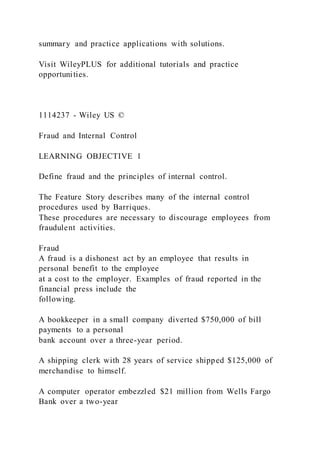 summary and practice applications with solutions.
Visit WileyPLUS for additional tutorials and practice
opportunities.
1114237 - Wiley US ©
Fraud and Internal Control
LEARNING OBJECTIVE 1
Define fraud and the principles of internal control.
The Feature Story describes many of the internal control
procedures used by Barriques.
These procedures are necessary to discourage employees from
fraudulent activities.
Fraud
A fraud is a dishonest act by an employee that results in
personal benefit to the employee
at a cost to the employer. Examples of fraud reported in the
financial press include the
following.
A bookkeeper in a small company diverted $750,000 of bill
payments to a personal
bank account over a three-year period.
A shipping clerk with 28 years of service shipped $125,000 of
merchandise to himself.
A computer operator embezzled $21 million from Wells Fargo
Bank over a two-year
 
