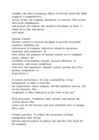 example, the chief accounting officer of Eli Lily noted that SOX
triggered a comprehensive
review of how the company documents its controls. This review
uncovered redundancies
and pointed out controls that needed to be added. In short, it
added up to time and money
well spent.
Internal Control
Internal control is a process designed to provide reasonable
assurance regarding the
achievement of company objectives related to operations,
reporting, and compliance. In
more detail, the purposes of internal control are to safeguard
assets, enhance the
reliability of accounting records, increase efficiency of
operations, and ensure compliance
with laws and regulations. Internal control systems have five
primary components as
listed below.1
A control environment. It is the responsibility of top
management to make it clear that
the organization values integrity and that unethical activity will
not be tolerated. This
component is often referred to as the “tone at the top.”
Risk assessment. Companies must identify and analyze the
various factors that
create risk for the business and must determine how to manage
these risks.
Control activities. To reduce the occurrence of fraud,
management must design
policies and procedures to address the specific risks faced by
the company.
 