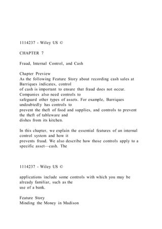 1114237 - Wiley US ©
CHAPTER 7
Fraud, Internal Control, and Cash
Chapter Preview
As the following Feature Story about recording cash sales at
Barriques indicates, control
of cash is important to ensure that fraud does not occur.
Companies also need controls to
safeguard other types of assets. For example, Barriques
undoubtedly has controls to
prevent the theft of food and supplies, and controls to prevent
the theft of tableware and
dishes from its kitchen.
In this chapter, we explain the essential features of an internal
control system and how it
prevents fraud. We also describe how those controls apply to a
specific asset—cash. The
1114237 - Wiley US ©
applications include some controls with which you may be
already familiar, such as the
use of a bank.
Feature Story
Minding the Money in Madison
 