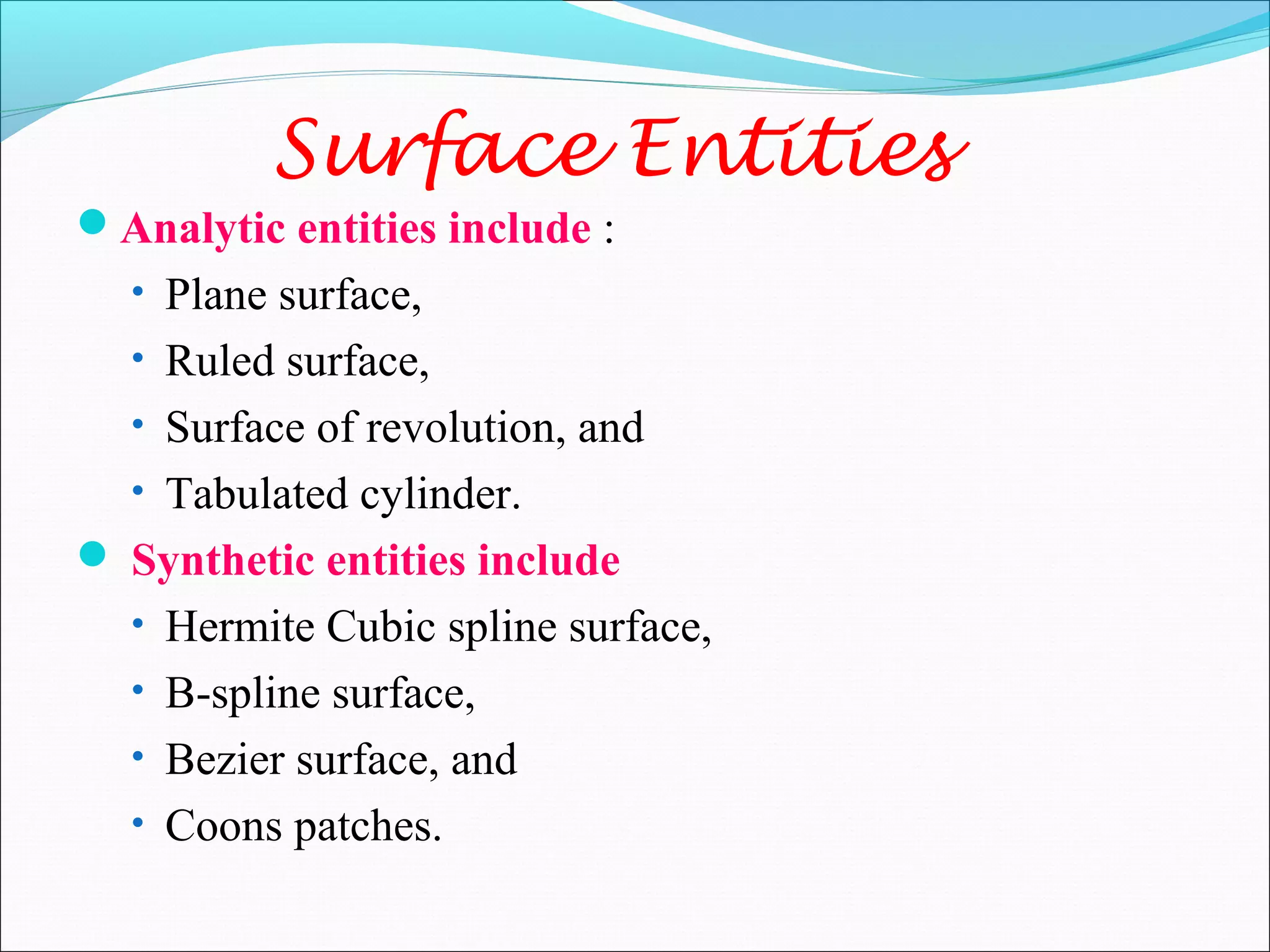 Surface Entities
Analytic entities include :
• Plane surface,
• Ruled surface,
• Surface of revolution, and
• Tabulated cylinder.
 Synthetic entities include
• Hermite Cubic spline surface,
• B-spline surface,
• Bezier surface, and
• Coons patches.
 
