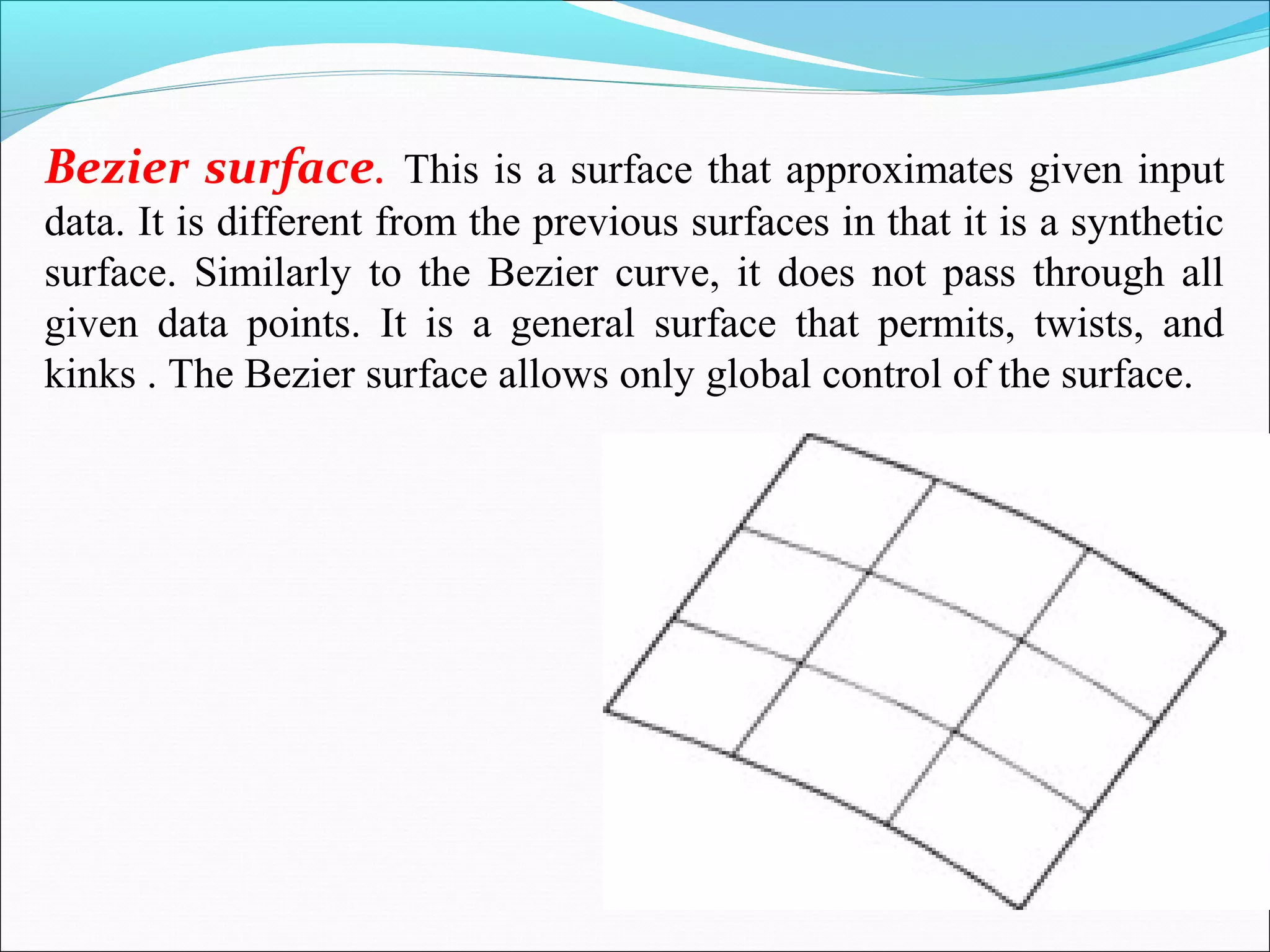 Bezier surface. This is a surface that approximates given input
data. It is different from the previous surfaces in that it is a synthetic
surface. Similarly to the Bezier curve, it does not pass through all
given data points. It is a general surface that permits, twists, and
kinks . The Bezier surface allows only global control of the surface.
 