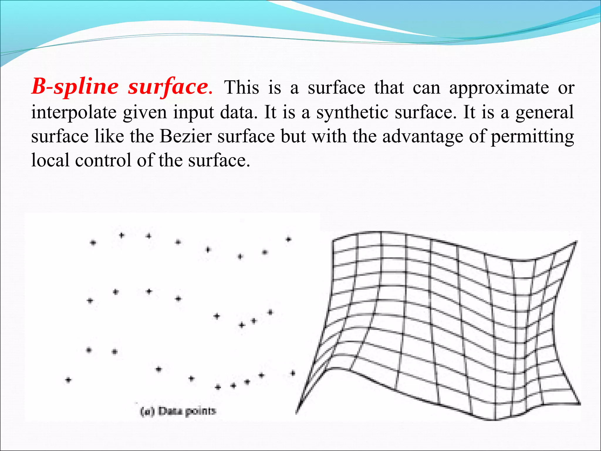 B-spline surface. This is a surface that can approximate or
interpolate given input data. It is a synthetic surface. It is a general
surface like the Bezier surface but with the advantage of permitting
local control of the surface.
 