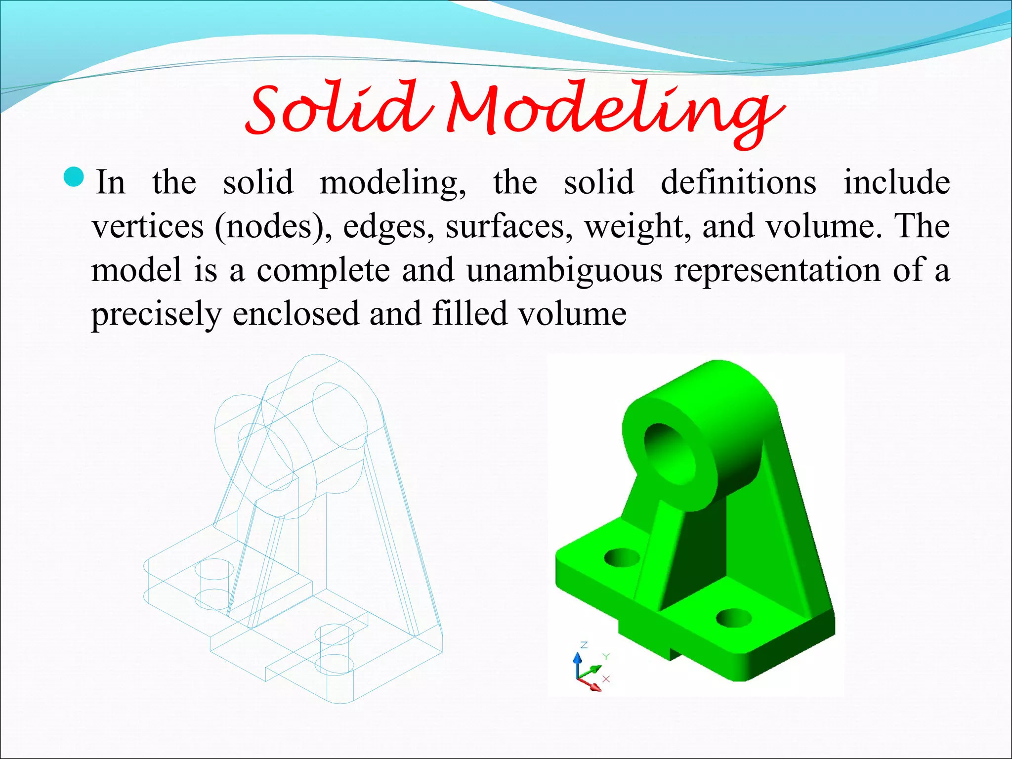 Solid Modeling
In the solid modeling, the solid definitions include
vertices (nodes), edges, surfaces, weight, and volume. The
model is a complete and unambiguous representation of a
precisely enclosed and filled volume
 