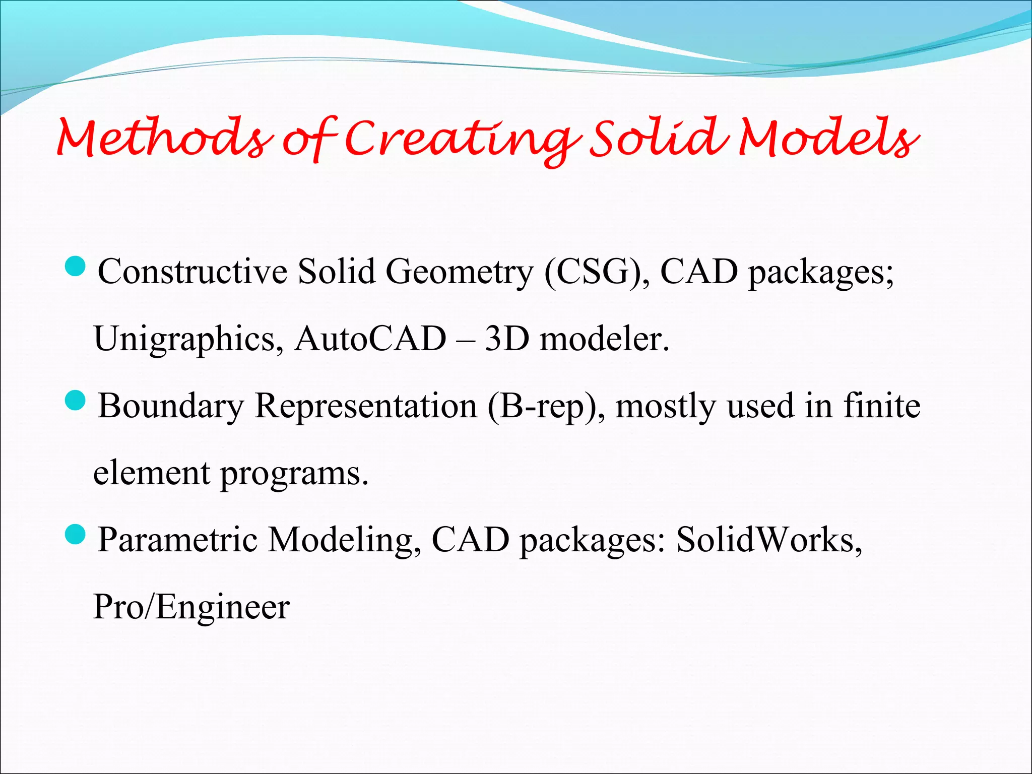 Methods of Creating Solid Models
Constructive Solid Geometry (CSG), CAD packages;
Unigraphics, AutoCAD – 3D modeler.
Boundary Representation (B-rep), mostly used in finite
element programs.
Parametric Modeling, CAD packages: SolidWorks,
Pro/Engineer
 