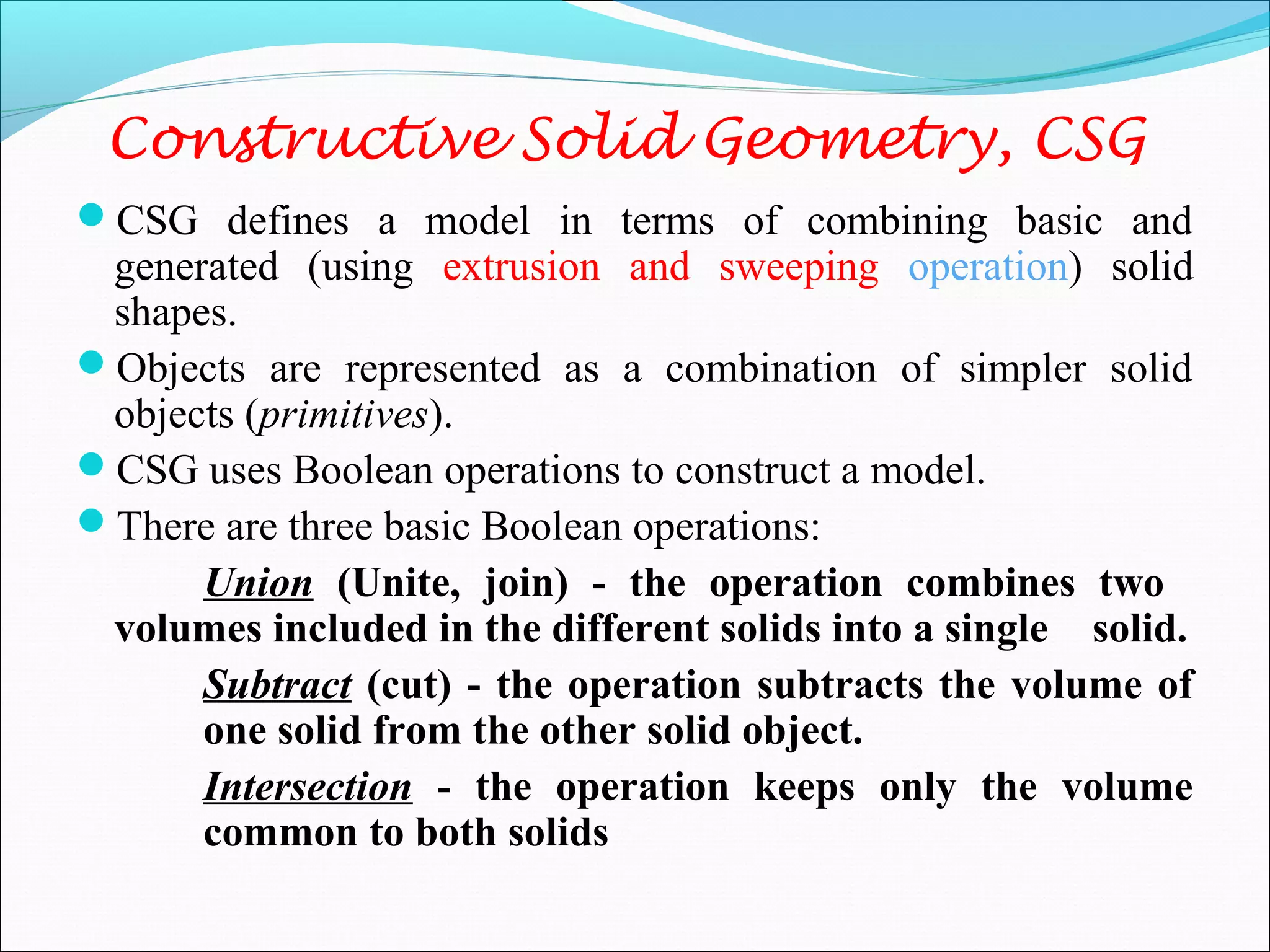 Constructive Solid Geometry, CSG
CSG defines a model in terms of combining basic and
generated (using extrusion and sweeping operation) solid
shapes.
Objects are represented as a combination of simpler solid
objects (primitives).
CSG uses Boolean operations to construct a model.
There are three basic Boolean operations:
Union (Unite, join) - the operation combines two
volumes included in the different solids into a single solid.
Subtract (cut) - the operation subtracts the volume of
one solid from the other solid object.
Intersection - the operation keeps only the volume
common to both solids
 