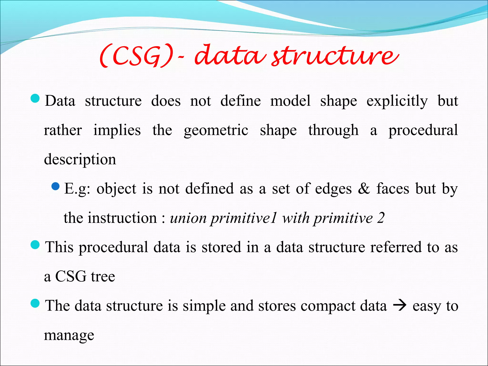 (CSG)- data structure
Data structure does not define model shape explicitly but
rather implies the geometric shape through a procedural
description
E.g: object is not defined as a set of edges & faces but by
the instruction : union primitive1 with primitive 2
This procedural data is stored in a data structure referred to as
a CSG tree
The data structure is simple and stores compact data  easy to
manage
 