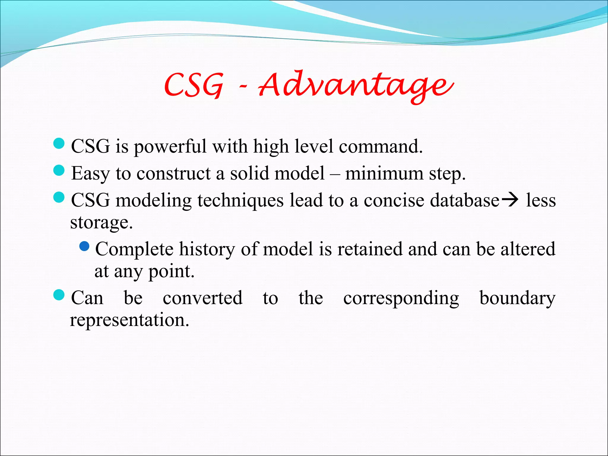 CSG is powerful with high level command.
Easy to construct a solid model – minimum step.
CSG modeling techniques lead to a concise database less
storage.
Complete history of model is retained and can be altered
at any point.
Can be converted to the corresponding boundary
representation.
CSG - Advantage
 