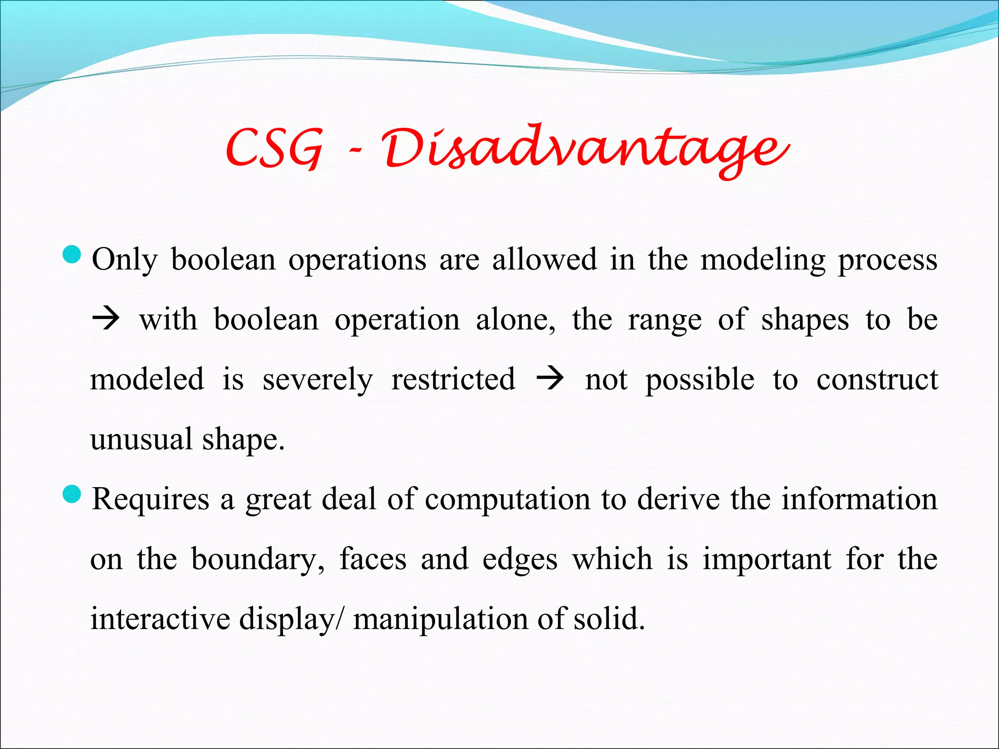 Only boolean operations are allowed in the modeling process
 with boolean operation alone, the range of shapes to be
modeled is severely restricted  not possible to construct
unusual shape.
Requires a great deal of computation to derive the information
on the boundary, faces and edges which is important for the
interactive display/ manipulation of solid.
CSG - Disadvantage
 