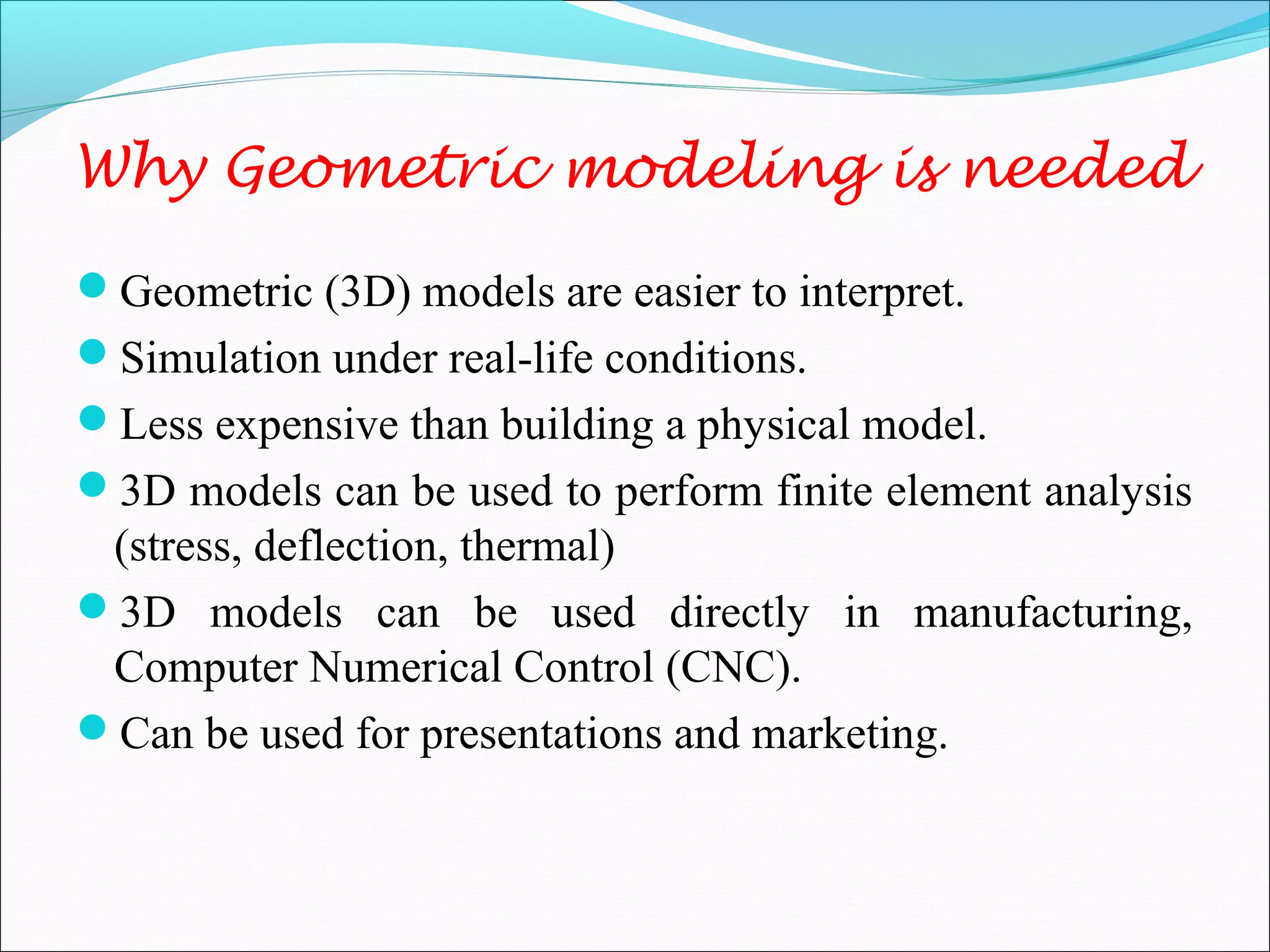 Why Geometric modeling is needed
Geometric (3D) models are easier to interpret.
Simulation under real-life conditions.
Less expensive than building a physical model.
3D models can be used to perform finite element analysis
(stress, deflection, thermal)
3D models can be used directly in manufacturing,
Computer Numerical Control (CNC).
Can be used for presentations and marketing.
 