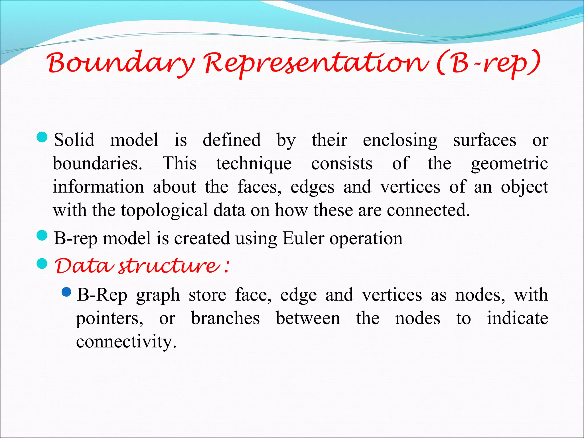 Boundary Representation (B-rep)
Solid model is defined by their enclosing surfaces or
boundaries. This technique consists of the geometric
information about the faces, edges and vertices of an object
with the topological data on how these are connected.
B-rep model is created using Euler operation
Data structure :
B-Rep graph store face, edge and vertices as nodes, with
pointers, or branches between the nodes to indicate
connectivity.
 