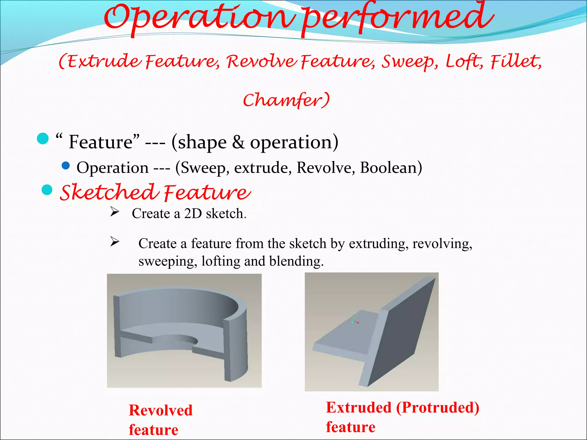 “ Feature” --- (shape & operation)
Operation --- (Sweep, extrude, Revolve, Boolean)
Operation performed
(Extrude Feature, Revolve Feature, Sweep, Loft, Fillet,
Chamfer)
Sketched Feature
 Create a feature from the sketch by extruding, revolving,
sweeping, lofting and blending.
 Create a 2D sketch.
Revolved
feature
Extruded (Protruded)
feature
 