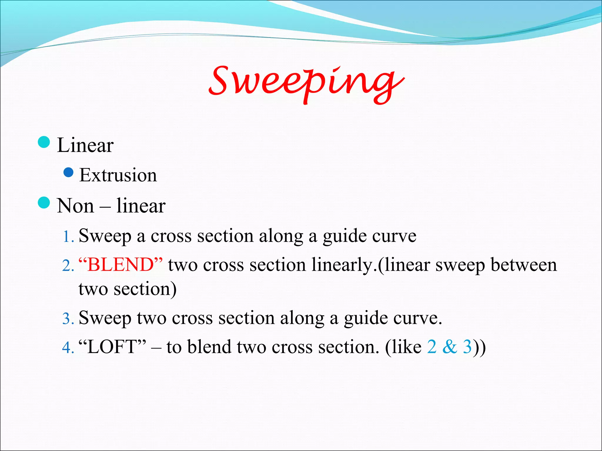 Sweeping
Linear
Extrusion
Non – linear
1. Sweep a cross section along a guide curve
2. “BLEND” two cross section linearly.(linear sweep between
two section)
3. Sweep two cross section along a guide curve.
4. “LOFT” – to blend two cross section. (like 2 & 3))
 
