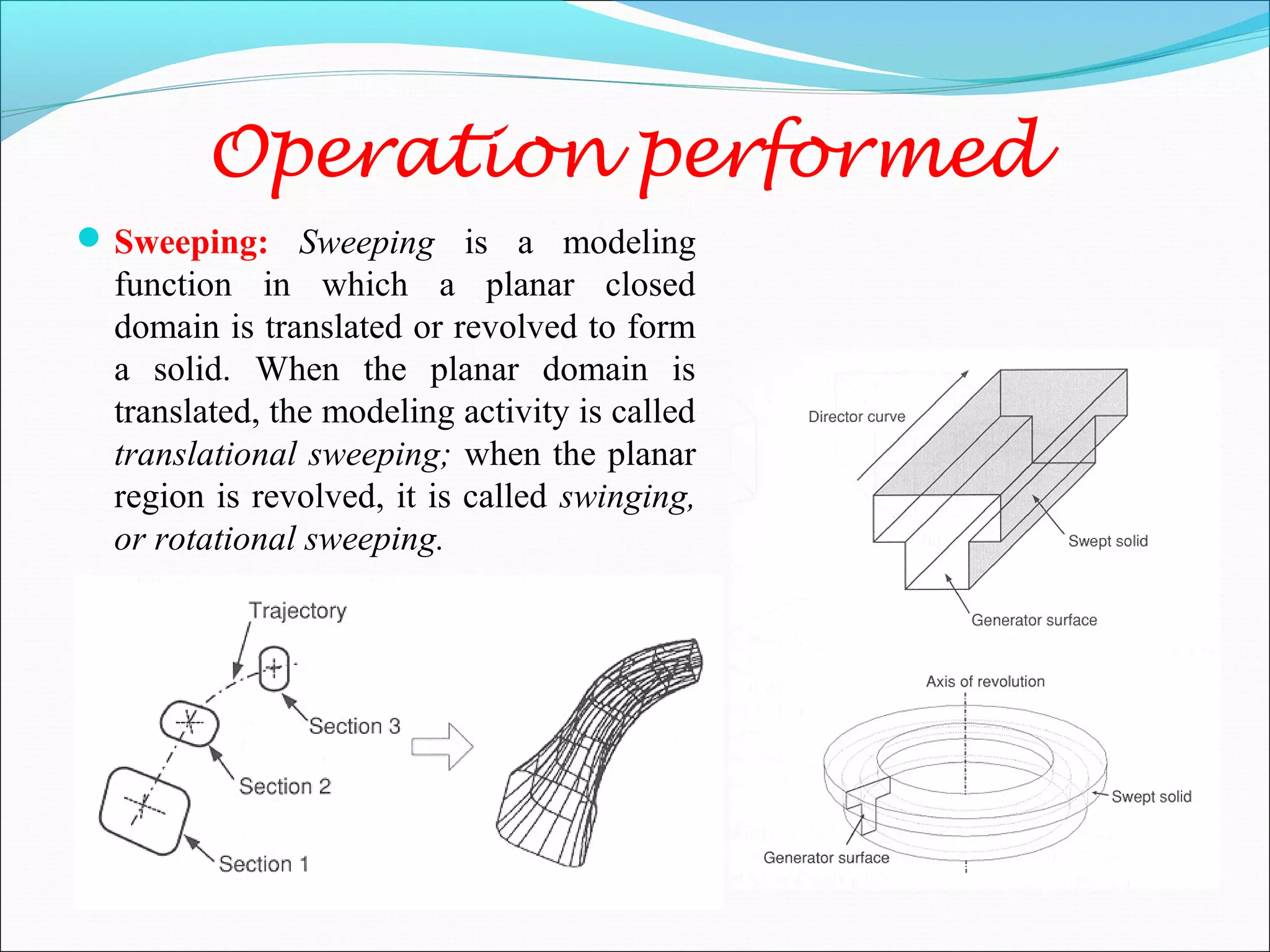 Operation performed
Sweeping: Sweeping is a modeling
function in which a planar closed
domain is translated or revolved to form
a solid. When the planar domain is
translated, the modeling activity is called
translational sweeping; when the planar
region is revolved, it is called swinging,
or rotational sweeping.
 