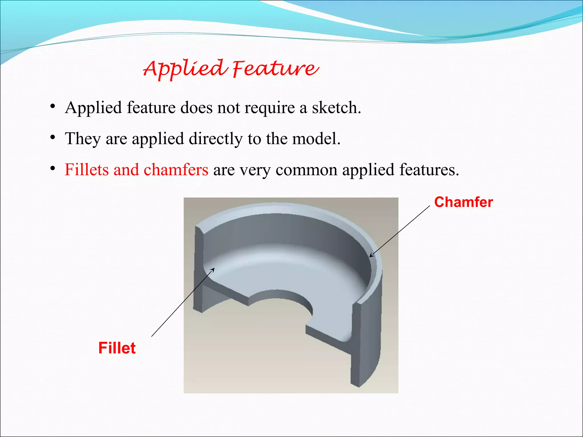 Applied Feature
• Applied feature does not require a sketch.
• They are applied directly to the model.
• Fillets and chamfers are very common applied features.
Chamfer
Fillet
 