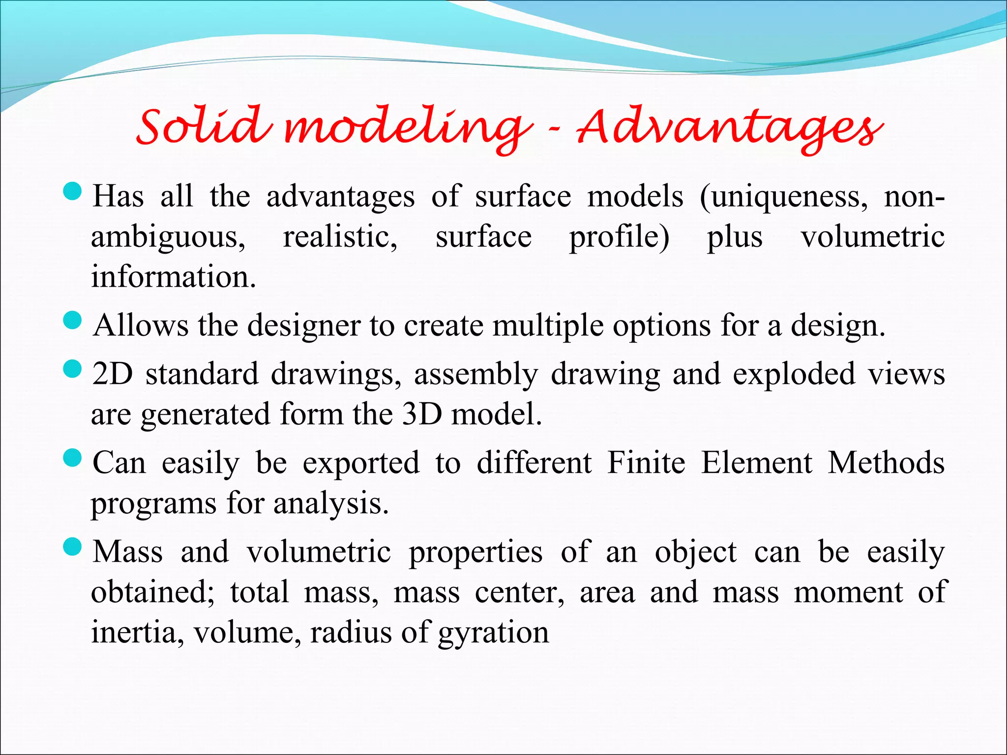 Has all the advantages of surface models (uniqueness, non-
ambiguous, realistic, surface profile) plus volumetric
information.
Allows the designer to create multiple options for a design.
2D standard drawings, assembly drawing and exploded views
are generated form the 3D model.
Can easily be exported to different Finite Element Methods
programs for analysis.
Mass and volumetric properties of an object can be easily
obtained; total mass, mass center, area and mass moment of
inertia, volume, radius of gyration
Solid modeling - Advantages
 