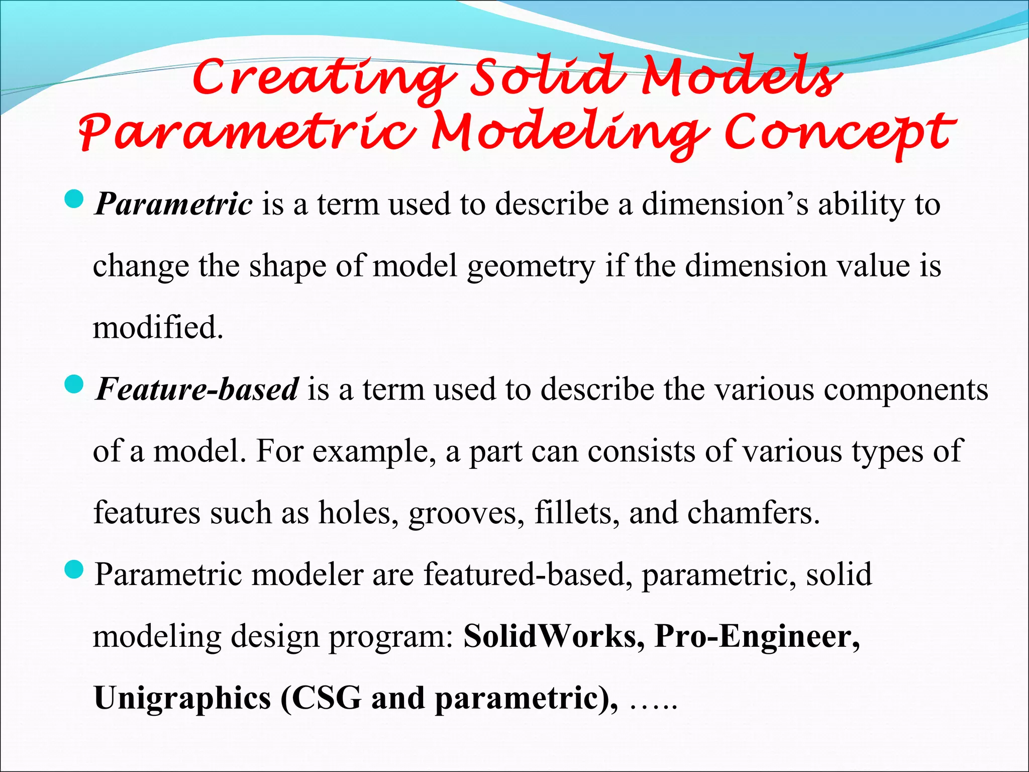 Creating Solid Models
Parametric Modeling Concept
Parametric is a term used to describe a dimension’s ability to
change the shape of model geometry if the dimension value is
modified.
Feature-based is a term used to describe the various components
of a model. For example, a part can consists of various types of
features such as holes, grooves, fillets, and chamfers.
Parametric modeler are featured-based, parametric, solid
modeling design program: SolidWorks, Pro-Engineer,
Unigraphics (CSG and parametric), …..
 
