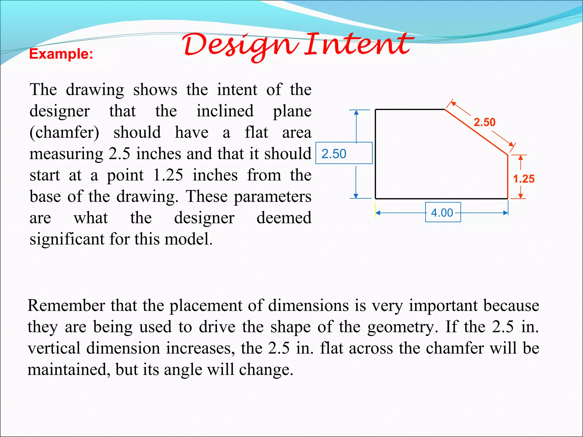 Remember that the placement of dimensions is very important because
they are being used to drive the shape of the geometry. If the 2.5 in.
vertical dimension increases, the 2.5 in. flat across the chamfer will be
maintained, but its angle will change.
The drawing shows the intent of the
designer that the inclined plane
(chamfer) should have a flat area
measuring 2.5 inches and that it should
start at a point 1.25 inches from the
base of the drawing. These parameters
are what the designer deemed
significant for this model.
2.50
4.00
1.25
2.50
Example:
 