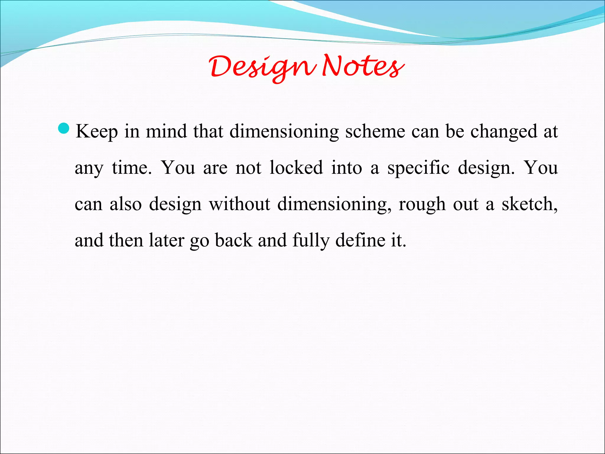 Design Notes
Keep in mind that dimensioning scheme can be changed at
any time. You are not locked into a specific design. You
can also design without dimensioning, rough out a sketch,
and then later go back and fully define it.
 