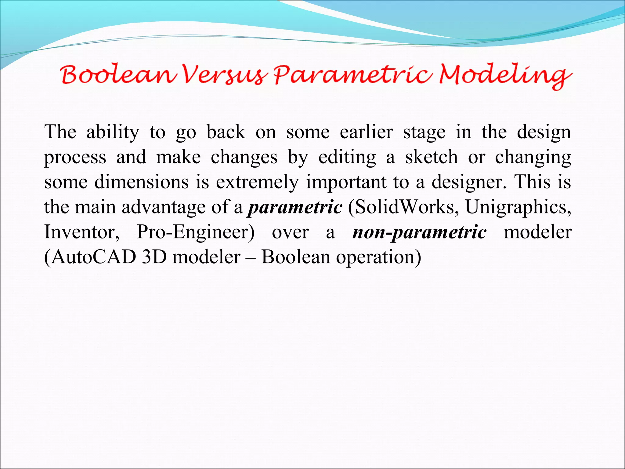 The ability to go back on some earlier stage in the design
process and make changes by editing a sketch or changing
some dimensions is extremely important to a designer. This is
the main advantage of a parametric (SolidWorks, Unigraphics,
Inventor, Pro-Engineer) over a non-parametric modeler
(AutoCAD 3D modeler – Boolean operation)
 