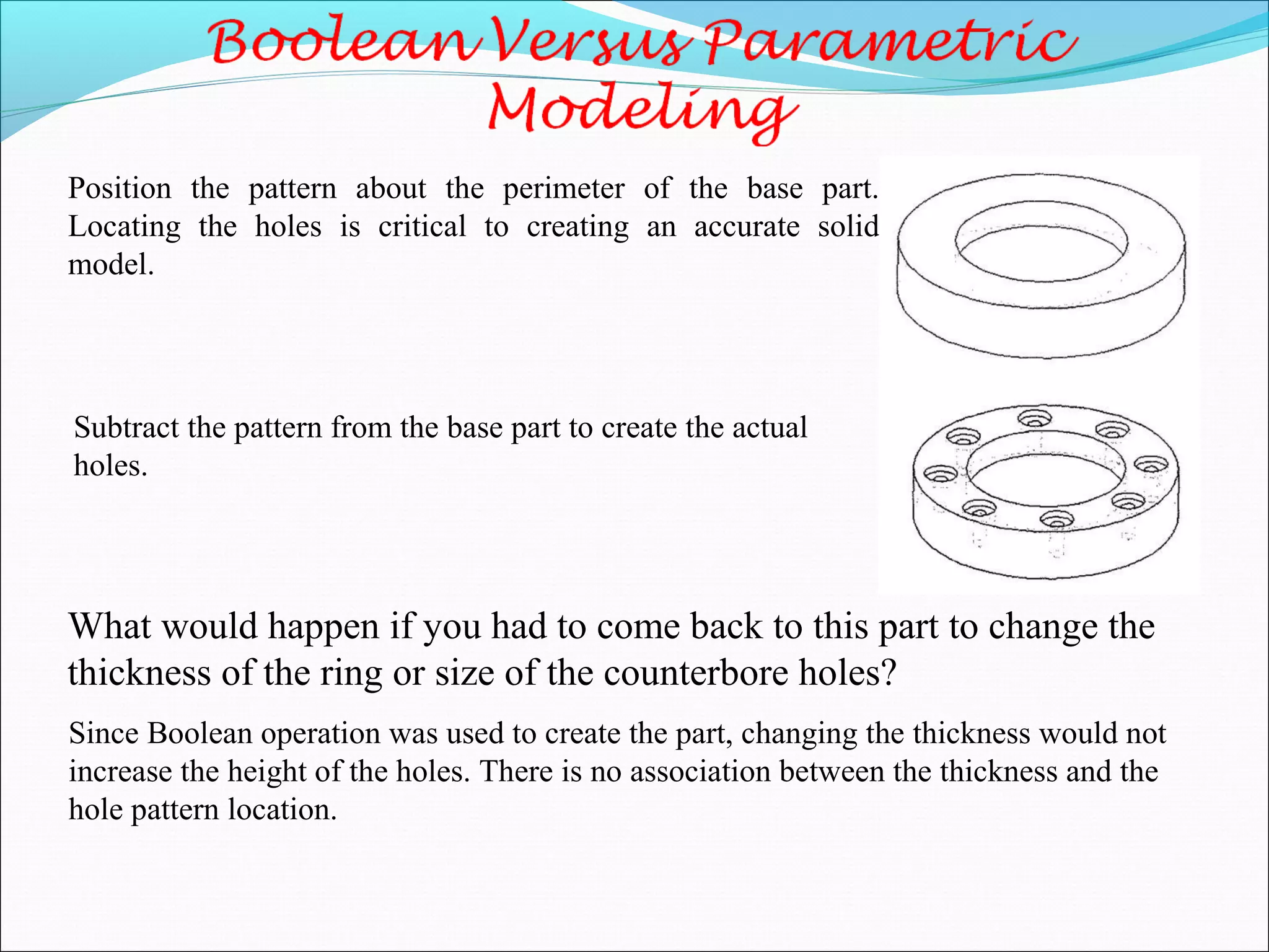 Position the pattern about the perimeter of the base part.
Locating the holes is critical to creating an accurate solid
model.
What would happen if you had to come back to this part to change the
thickness of the ring or size of the counterbore holes?
Since Boolean operation was used to create the part, changing the thickness would not
increase the height of the holes. There is no association between the thickness and the
hole pattern location.
Subtract the pattern from the base part to create the actual
holes.
 