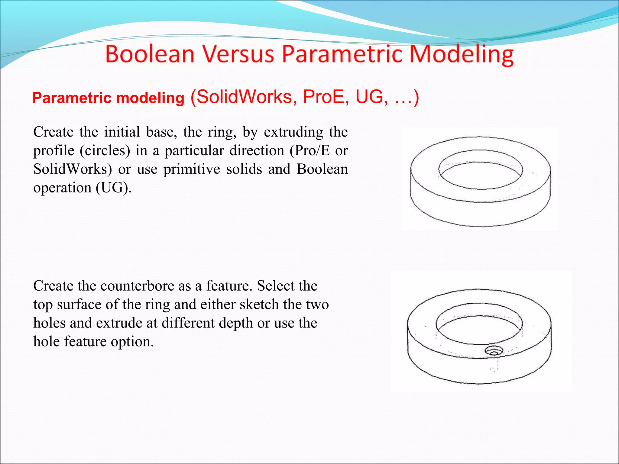 Parametric modeling (SolidWorks, ProE, UG, …)
Create the initial base, the ring, by extruding the
profile (circles) in a particular direction (Pro/E or
SolidWorks) or use primitive solids and Boolean
operation (UG).
Create the counterbore as a feature. Select the
top surface of the ring and either sketch the two
holes and extrude at different depth or use the
hole feature option.
 