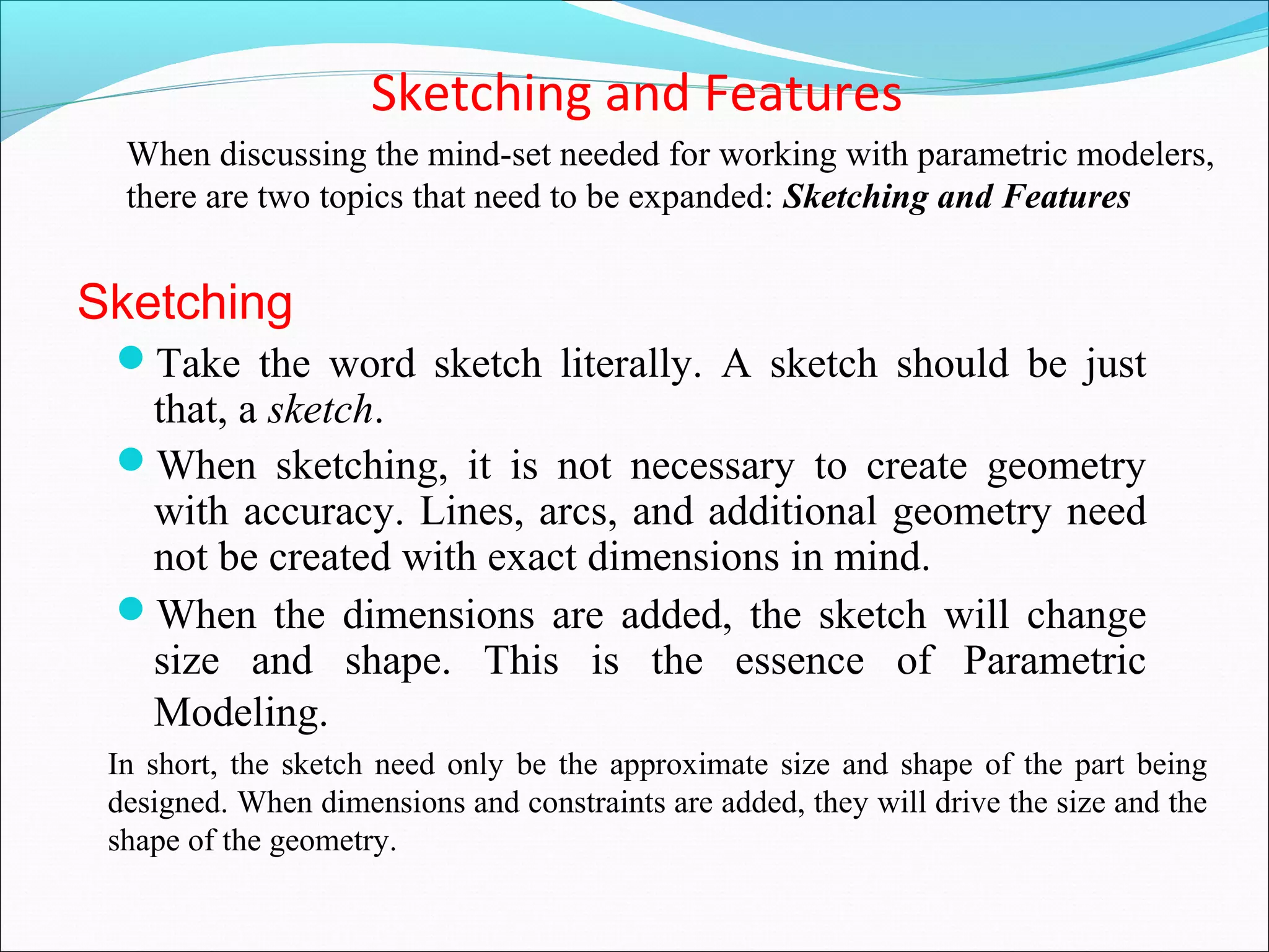Sketching and Features
Take the word sketch literally. A sketch should be just
that, a sketch.
When sketching, it is not necessary to create geometry
with accuracy. Lines, arcs, and additional geometry need
not be created with exact dimensions in mind.
When the dimensions are added, the sketch will change
size and shape. This is the essence of Parametric
Modeling.
When discussing the mind-set needed for working with parametric modelers,
there are two topics that need to be expanded: Sketching and Features
Sketching
In short, the sketch need only be the approximate size and shape of the part being
designed. When dimensions and constraints are added, they will drive the size and the
shape of the geometry.
 