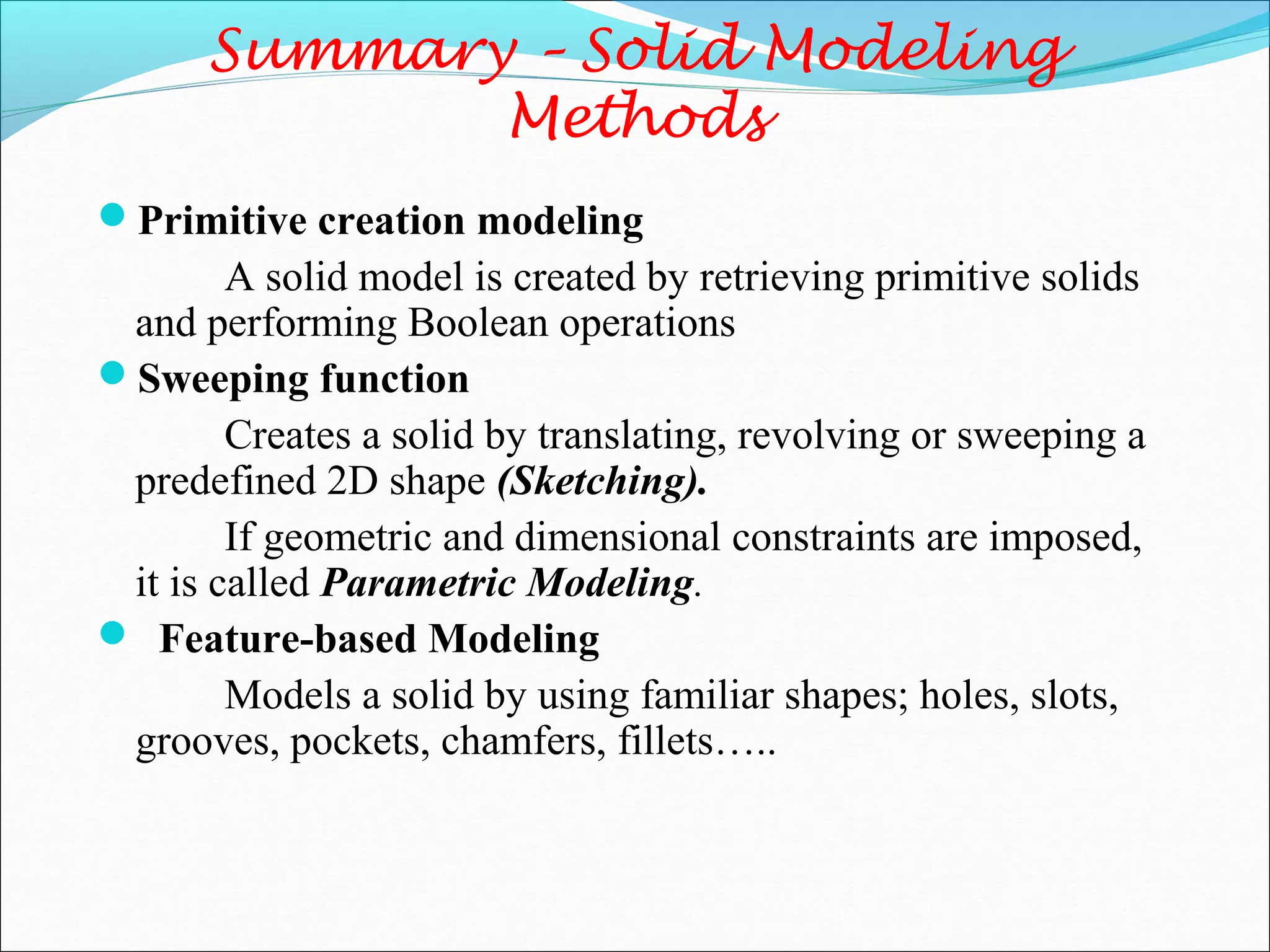 Summary – Solid Modeling
Methods
Primitive creation modeling
A solid model is created by retrieving primitive solids
and performing Boolean operations
Sweeping function
Creates a solid by translating, revolving or sweeping a
predefined 2D shape (Sketching).
If geometric and dimensional constraints are imposed,
it is called Parametric Modeling.
 Feature-based Modeling
Models a solid by using familiar shapes; holes, slots,
grooves, pockets, chamfers, fillets…..
 
