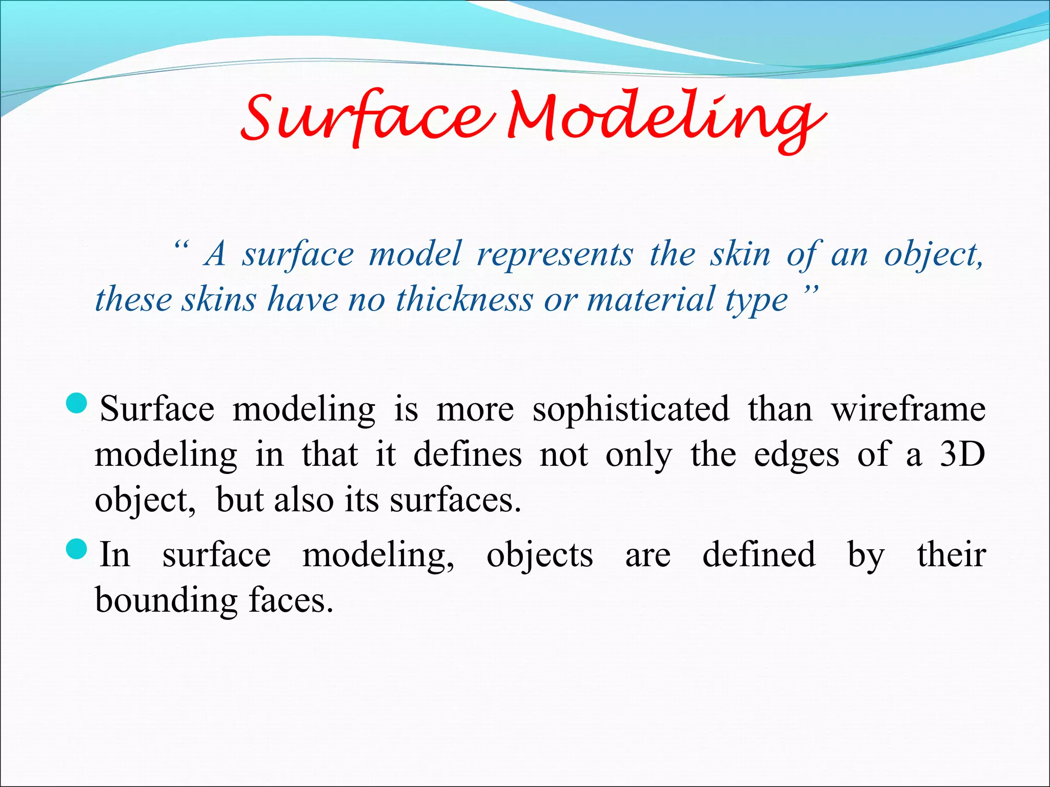 “ A surface model represents the skin of an object,
these skins have no thickness or material type ”
Surface modeling is more sophisticated than wireframe
modeling in that it defines not only the edges of a 3D
object, but also its surfaces.
In surface modeling, objects are defined by their
bounding faces.
Surface Modeling
 