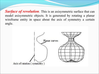 Surface of revolution. This is an axisymmetric surface that can
model axisymmetric objects. It is generated by rotating a planar
wireframe entity in space about the axis of symmetry a certain
angle.
 