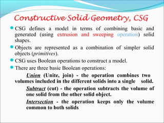 Constructive Solid Geometry, CSG
CSG defines a model in terms of combining basic and
generated (using extrusion and sweeping operation) solid
shapes.
Objects are represented as a combination of simpler solid
objects (primitives).
CSG uses Boolean operations to construct a model.
There are three basic Boolean operations:
Union (Unite, join) - the operation combines two
volumes included in the different solids into a single solid.
Subtract (cut) - the operation subtracts the volume of
one solid from the other solid object.
Intersection - the operation keeps only the volume
common to both solids
 