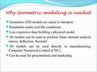 Why Geometric modeling is needed
Geometric (3D) models are easier to interpret.
Simulation under real-life conditions.
Less expensive than building a physical model.
3D models can be used to perform finite element analysis
(stress, deflection, thermal)
3D models can be used directly in manufacturing,
Computer Numerical Control (CNC).
Can be used for presentations and marketing.
 