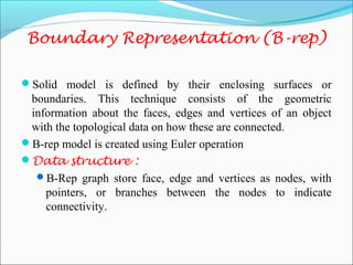 Boundary Representation (B-rep)
Solid model is defined by their enclosing surfaces or
boundaries. This technique consists of the geometric
information about the faces, edges and vertices of an object
with the topological data on how these are connected.
B-rep model is created using Euler operation
Data structure :
B-Rep graph store face, edge and vertices as nodes, with
pointers, or branches between the nodes to indicate
connectivity.
 