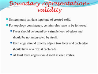 Boundary representation-
validity
System must validate topology of created solid.
For topology consistency, certain rules have to be followed
Faces should be bound by a simple loop of edges and
should be not intersected by itself.
Each edge should exactly adjoin two faces and each edge
should have a vertex at each ends.
At least three edges should meet at each vertex.
 