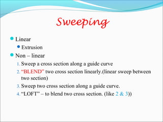 Sweeping
Linear
Extrusion
Non – linear
1. Sweep a cross section along a guide curve
2. “BLEND” two cross section linearly.(linear sweep between
two section)
3. Sweep two cross section along a guide curve.
4. “LOFT” – to blend two cross section. (like 2 & 3))
 