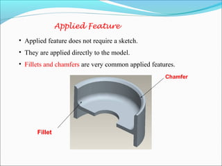 Applied Feature
• Applied feature does not require a sketch.
• They are applied directly to the model.
• Fillets and chamfers are very common applied features.
Chamfer
Fillet
 