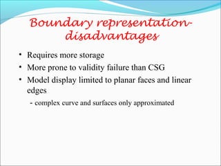 • Requires more storage
• More prone to validity failure than CSG
• Model display limited to planar faces and linear
edges
- complex curve and surfaces only approximated
Boundary representation-
disadvantages
 