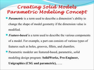 Creating Solid Models
Parametric Modeling Concept
Parametric is a term used to describe a dimension’s ability to
change the shape of model geometry if the dimension value is
modified.
Feature-based is a term used to describe the various components
of a model. For example, a part can consists of various types of
features such as holes, grooves, fillets, and chamfers.
Parametric modeler are featured-based, parametric, solid
modeling design program: SolidWorks, Pro-Engineer,
Unigraphics (CSG and parametric), …..
 
