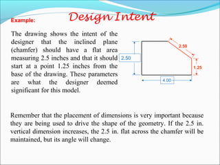 Remember that the placement of dimensions is very important because
they are being used to drive the shape of the geometry. If the 2.5 in.
vertical dimension increases, the 2.5 in. flat across the chamfer will be
maintained, but its angle will change.
The drawing shows the intent of the
designer that the inclined plane
(chamfer) should have a flat area
measuring 2.5 inches and that it should
start at a point 1.25 inches from the
base of the drawing. These parameters
are what the designer deemed
significant for this model.
2.50
4.00
1.25
2.50
Example:
 