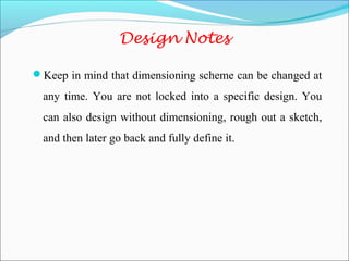 Design Notes
Keep in mind that dimensioning scheme can be changed at
any time. You are not locked into a specific design. You
can also design without dimensioning, rough out a sketch,
and then later go back and fully define it.
 