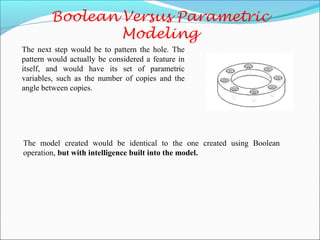 The next step would be to pattern the hole. The
pattern would actually be considered a feature in
itself, and would have its set of parametric
variables, such as the number of copies and the
angle between copies.
The model created would be identical to the one created using Boolean
operation, but with intelligence built into the model.
 