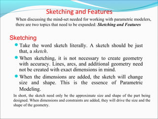 Sketching and Features
Take the word sketch literally. A sketch should be just
that, a sketch.
When sketching, it is not necessary to create geometry
with accuracy. Lines, arcs, and additional geometry need
not be created with exact dimensions in mind.
When the dimensions are added, the sketch will change
size and shape. This is the essence of Parametric
Modeling.
When discussing the mind-set needed for working with parametric modelers,
there are two topics that need to be expanded: Sketching and Features
Sketching
In short, the sketch need only be the approximate size and shape of the part being
designed. When dimensions and constraints are added, they will drive the size and the
shape of the geometry.
 