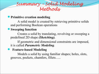 Summary – Solid Modeling
Methods
Primitive creation modeling
A solid model is created by retrieving primitive solids
and performing Boolean operations
Sweeping function
Creates a solid by translating, revolving or sweeping a
predefined 2D shape (Sketching).
If geometric and dimensional constraints are imposed,
it is called Parametric Modeling.
 Feature-based Modeling
Models a solid by using familiar shapes; holes, slots,
grooves, pockets, chamfers, fillets…..
 