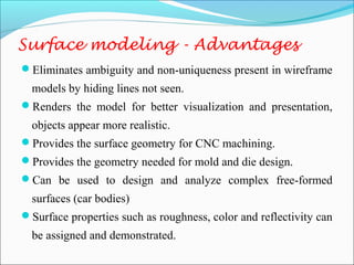 Eliminates ambiguity and non-uniqueness present in wireframe
models by hiding lines not seen.
Renders the model for better visualization and presentation,
objects appear more realistic.
Provides the surface geometry for CNC machining.
Provides the geometry needed for mold and die design.
Can be used to design and analyze complex free-formed
surfaces (car bodies)
Surface properties such as roughness, color and reflectivity can
be assigned and demonstrated.
Surface modeling - Advantages
 