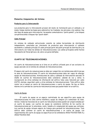 Normas de Cableado Estructurado




Elementos Componentes del Sistema

Productos para la Interconexión

Los productos para la interconexión proveen del medio de terminación para el cableado y al
mismo tiempo sientan las bases para administrar los traslados, las adiciones y los cambios. Hay
dos tipos de equipo para interconectar: los paneles conmutadores o "patch panels", y los bloques
con perforaciones o bloques tipo "punch-down".

Cable Principal

Un sistema de cableado estructurado consiste de cables horizontales de distribución
independiente, conectados por intermedio de productos para interconexión al cableado
ascendente o cableado principal. El cable principal parte del punto principal de distribución y se
interconecta con todas las salidas de telecomunicaciones. Los cables principales están hechos
típicamente de fibras ópticas o de cobre con pares múltiples.



CUARTO DE TELECOMUNICACIONES.


Un cuarto de telecomunicaciones es el área en un edificio utilizada para el uso exclusivo de
equipo asociado con el sistema de cableado de telecomunicaciones.

El espacio del cuarto de comunicaciones no debe ser compartido con instalaciones eléctricas que
no sean de telecomunicaciones. El cuarto de telecomunicaciones debe ser capaz de albergar
equipo de telecomunicaciones, terminaciones de cable y cableado de interconexión asociado. El
diseño de cuartos de telecomunicaciones debe considerar, además de voz y datos, la
incorporación de otros sistemas de información del edificio tales como televisión por cable
(CATV), alarmas, seguridad, audio y otros sistemas de telecomunicaciones. Todo edificio debe
contar con al menos un cuarto de telecomunicaciones o cuarto de equipo. No hay un límite
máximo en la cantidad de cuartos de telecomunicaciones que puedan haber en un edificio.



Cuarto de Equipo

        El cuarto de equipo es un espacio centralizado de uso específico para equipo de
telecomunicaciones tal como central telefónica, equipo de cómputo y/o conmutador de video.
Varias o todas las funciones de un cuarto de telecomunicaciones pueden ser proporcionadas por
un cuarto de equipo. Los cuartos de equipo se consideran distintos de los cuartos de
telecomunicaciones por la naturaleza, costo, tamaño y/o complejidad del equipo que contienen.
Los cuartos de equipo incluyen espacio de trabajo para personal de telecomunicaciones. Todo
edificio debe contener un cuarto de telecomunicaciones o un cuarto de equipo. Los
requerimientos del cuarto de equipo se especifican en los estándares ANSI/TIA/EIA-568-A y
ANSI/TIA/EIA-569.




                                                                                                 19
 