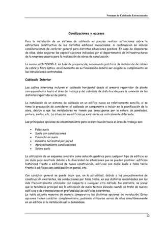 Normas de Cableado Estructurado




                                  Canalizaciones y accesos

Para la instalación de un sistema de cableado es preciso realizar actuaciones sobre la
estructura constructiva de los distintos edificios involucrados. A continuación se indican
consideraciones de carácter general para distintas situaciones posibles. En caso de disponerse
de ellas, debe seguirse las especificaciones indicadas por el departamento de infraestructuras
de la empresa usuaria para la realización de obras de canalización.

La norma prEN 50098-3, en fase de preparación, recomienda prácticas de instalación de cables
de cobre y fibra óptica, en el momento de su finalización deberá ser exigido su cumplimiento en
las instalaciones contratadas.

Cableado Interior

Los cables interiores incluyen el cableado horizontal desde el armario repartidor de planta
correspondiente hasta el área de trabajo y del cableado de distribución para la conexión de los
distintos repartidores de planta.

La instalación de un sistema de cableado en un edifico nuevo es relativamente sencilla, si se
toma la precaución de considerar el cableado un componente a incluir en la planificación de la
obra, debido a que los instaladores no tienen que preocuparse por la rotura de panelados,
pintura, suelos, etc. La situación en edificios ya existentes es radicalmente diferente.

Las principales opciones de encaminamiento para la distribución hacia el área de trabajo son:

   •   Falso suelo
   •   Suelo con canalizaciones
   •   Conducto en suelo
   •   Canaleta horizontal por pared
   •   Aprovechamiento canalizaciones
   •   Sobre suelo

La utilización de un esquema concreto como solución genérica para cualquier tipo de edificio es
sin duda poco acertado debido a la diversidad de situaciones que se pueden plantear: edificios
históricos frente a edificios de nueva construcción, edificios con doble suelo o falso techo
frente a edificios con canalización en pared, etc.

Con carácter general se puede decir que, en la actualidad, debido a los procedimientos de
construcción existentes, las conducciones por falso techo, en sus distintas modalidades son las
más frecuentemente utilizadas con respecto a cualquier otro método. No obstante, se prevé
que la tendencia principal sea la utilización de suelo técnico elevado cuando se trate de nuevos
edificios o de renovaciones en profundidad de edificios existentes.
La tabla adjunta muestra de manera comparativa las distintas opciones de instalación. Estas
opciones tienen carácter complementario, pudiendo utilizarse varias de ellas simultáneamente
en un edificio si la instalación así lo demandase.



                                                                                                22
 