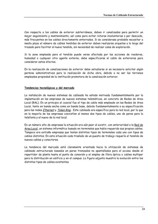 Normas de Cableado Estructurado




Con respecto a los cables de exterior subterráneos, deben ir canalizados para permitir un
mejor seguimiento y mantenimiento, así como para evitar roturas involuntarias o por descuido,
más frecuentes en los cables directamente enterrados. Si se considerase probable necesitar a
medio plazo el número de cables tendidos de exterior deben realizarse arquetas a lo largo del
trazado para facilitar el nuevo tendido, sin necesidad de realizar calas de exploración.

Si la zona empleada para el tendido puede verse afectada por las acciones de roedores,
humedad o cualquier otro agente externo, debe especificarse el cable de exteriores para
considerar estos efectos.

En la realización de canalizaciones de exterior debe estudiarse si es necesario solicitar algún
permiso administrativos para la realización de dicha obra, debido a no ser los terrenos
empleados propiedad de la institución promotora de la canalización exterior.



Tendencias tecnológicas y del mercado

La instalación de nuevos sistemas de cableado ha estado motivada fundamentalmente por la
implantación en las empresas de nuevos sistemas telemáticos, en concreto de Redes de Area
Local (RAL). En un principio el coaxial fue el tipo de cable más empleado en las Redes de Area
Local, tanto en banda ancha como en banda base, debido fundamentalmente a su especificación
para las redes Ethernet y Token Ring . Este cableado era específico para la red local, por lo que
en la mayoría de las empresas coexistían al menos dos tipos de cables, uno de pares para la
telefonía y el nuevo de la red local.

En un número alto de empresas la situación era aún peor al existir, con anterioridad a la Red de
Area Local, un sistema informático basado en terminales que había requerido sus propios cables.
Tampoco era extraño empresas que tenían distintos tipos de terminales cada uno con tipos de
cables distintos. En esta situación cada traslado de un puesto de trabajo requería el tendido de
nuevos cables y conectores.

La tendencia del mercado está claramente orientada hacia la utilización de sistemas de
cableado estructurado basados en pares trenzados no apantallados para el acceso desde el
repartidor de planta hasta el punto de conexión y el empleo de fibra óptica o cables multipar
para la distribución en edificio y en el campus. La figura adjunta muestra la evolución entre los
distintos tipos de cables existentes.




                                                                                                24
 