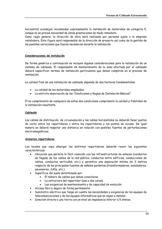 Normas de Cableado Estructurado




horizontal) aconsejan recomendar expresamente la instalación de materiales de categoría 5,
aunque no se prevea necesidad de estas prestaciones de modo inmediato.
Como regla general, la dirección de obra será realizada por personal ajeno a la empresa
instaladora. Esta figura será responsable de la dirección de proyecto así como de la gestión de
las posibles variaciones que fueran necesarias durante la instalación.



Consideraciones de instalación

De forma genérica a continuación se incluyen algunas consideraciones para la instalación de un
sistema de cableado. El responsable de mantenimiento de la zona afectada por el cableado
deberá especificar normas de instalación particulares que deban cumplirse en el proceso de
instalación.

La calidad final de una instalación de cableado depende de dos factores fundamentales:

   •   La calidad de los materiales empleados.
   •   La estricta observación de las "Condiciones y Reglas de Instalación Básicas".

El no cumplimiento de cualquiera de estas dos condiciones compromete la calidad y fiabilidad de
la instalación resultante.

Cableado

Los cables de distribución, de circunvalación y los cables horizontales no deberán tener puntos
de corte entre los repartidores o entre los repartidores y los puntos de acceso. De igual
manera se deberá respetar una distancia en relación con posibles fuentes de perturbaciones
electromagnéticas.

Armarios repartidores

Los locales que vaya albergar los distintos repartidores deberán reunir las siguientes
características:
    • Ubicación que permita la fácil conexión con las infraestructuras de enlaces (conductos
       de llegada de los cables de la red pública, conductos entre edificios, conducciones de
       cables, conductos verticales, etc.) y garantice una separación mínima de 3 metros
       respecto de las principales fuentes de señales parásitas (transformadores, onduladores,
       ascensores, SAIs, etc.).
    • Superficie del suelo determinado por:
            • El número de cables que deban conectarse
            • La estructura del repartidor (una o dos caras)
            • Las exigencias de mantenimiento y de capacidad de evolución
    • Acceso fácil y seguro de forma permanente
    • Suministro eléctrico que tenga en cuenta las necesidades y exigencias de los equipos de
       telecomunicaciones y de los equipos informáticos que se vayan a instalar.
    • Conexión directa a una tierra con un nivel de impedancia inferior a 5 ohmios.




                                                                                              30
 