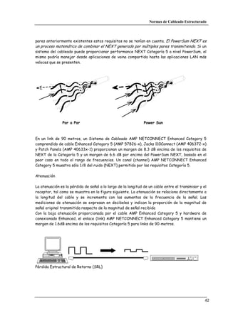 Normas de Cableado Estructurado




pares anteriormente existentes estos requisitos no se tenían en cuenta. El PowerSum NEXT es
un proceso matemático de combinar el NEXT generado por múltiples pares transmitiendo. Si un
sistema del cableado puede proporcionar performance NEXT Categoría 5 a nivel PowerSum, el
mismo podría manejar desde aplicaciones de vaina compartida hasta las aplicaciones LAN más
veloces que se presenten.




               Par a Par                                      Power Sun



En un link de 90 metros, un Sistema de Cableado AMP NETCONNECT Enhanced Category 5
comprendido de cable Enhanced Category 5 (AMP 57826-x), Jacks 110Connect (AMP 406372-x)
y Patch Panels (AMP 40633x-1) proporcionan un margen de 8.3 dB encima de los requisitos de
NEXT de la Categoría 5 y un margen de 6.6 dB por encima del PowerSum NEXT, basado en el
peor caso en todo el rango de frecuencias. Un canal (channel) AMP NETCONNECT Enhanced
Category 5 muestra sólo 1/8 del ruido (NEXT) permitido por los requisitos Categoría 5.

Atenuación

La atenuación es la pérdida de señal a lo largo de la longitud de un cable entre el transmisor y el
receptor, tal como se muestra en la figura siguiente. La atenuación se relaciona directamente a
la longitud del cable y se incrementa con los aumentos de la frecuencia de la señal. Las
mediciones de atenuación se expresan en decibeles y indican la proporción de la magnitud de
señal original transmitida respecto de la magnitud de señal recibida
Con la baja atenuación proporcionada por el cable AMP Enhanced Category 5 y hardware de
conexionado Enhanced, el enlace (link) AMP NETCONNECT Enhanced Category 5 mantiene un
margen de 1.6dB encima de los requisitos Categoría 5 para links de 90-metros.




Pérdida Estructural de Retorno (SRL)




                                                                                                  42
 