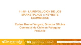 11:45 - LA REVOLUCIÓN DE LOS
MARKETPLACE :: KEYNOTE
ECOMMERCE
Carlos Brunel Vergara, Director Oficina
Comercial de Chile en Paraguay
ProChile
 